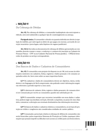 Código de Defesa do Consumidor  -  25
•  SEÇÃO V
Da Cobrança de Dívidas
Art. 42. Na cobrança de débitos, o consumidor inadimplente não será exposto a
ridículo, nem será submetido a qualquer tipo de constrangimento ou ameaça.
Parágrafo único. O consumidor cobrado em quantia indevida tem direito à repe-
tição do indébito, por valor igual ao dobro do que pagou em excesso, acrescido de cor-
reção monetária e juros legais, salvo hipótese de engano justificável.
Art. 42-A. Em todos os documentos de cobrança de débitos apresentados ao con-
sumidor, deverão constar o nome, o endereço e o número de inscrição no Cadastro de
Pessoas Físicas – CPF ou no Cadastro Nacional de Pessoa Jurídica – CNPJ do forne-
cedor do produto ou serviço correspondente.
•  SEÇÃO VI
Dos Bancos de Dados e Cadastros de Consumidores
Art. 43. O consumidor, sem prejuízo do disposto no art. 86, terá acesso às infor-
mações existentes em cadastros, fichas, registros e dados pessoais e de consumo ar-
quivados sobre ele, bem como sobre as suas respectivas fontes.
§ 1º Os cadastros e dados de consumidores devem ser objetivos, claros, verda-
deiros e em linguagem de fácil compreensão, não podendo conter informações negati-
vas referentes a período superior a cinco anos.
§ 2º A abertura de cadastro, ficha, registro e dados pessoais e de consumo deve-
rá ser comunicada por escrito ao consumidor, quando não solicitada por ele.
§ 3º O consumidor, sempre que encontrar inexatidão nos seus dados e cadas-
tros, poderá exigir sua imediata correção, devendo o arquivista, no prazo de cinco dias
úteis, comunicar a alteração aos eventuais destinatários das informações incorretas.
§ 4º Os bancos de dados e cadastros relativos a consumidores, os serviços de pro-
teção ao crédito e congêneres são considerados entidades de caráter público.
§ 5º Consumada a prescrição relativa à cobrança de débitos do consumidor, não
serão fornecidas, pelos respectivos Sistemas de Proteção ao Crédito, quaisquer infor-
mações que possam impedir ou dificultar novo acesso ao crédito junto aos fornecedores.
 