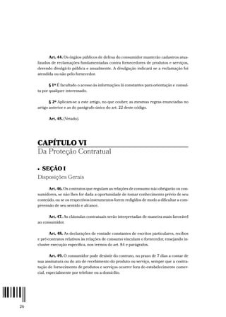 26
Art. 44. Os órgãos públicos de defesa do consumidor manterão cadastros atua-
lizados de reclamações fundamentadas contra fornecedores de produtos e serviços,
devendo divulgá-lo pública e anualmente. A divulgação indicará se a reclamação foi
atendida ou não pelo fornecedor.
§ 1º É facultado o acesso às informações lá constantes para orientação e consul-
ta por qualquer interessado.
§ 2º Aplicam-se a este artigo, no que couber, as mesmas regras enunciadas no
artigo anterior e as do parágrafo único do art. 22 deste código.
Art. 45. (Vetado).
CAPÍTULO VI
Da Proteção Contratual
•  SEÇÃO I
Disposições Gerais
Art. 46. Os contratos que regulam as relações de consumo não obrigarão os con-
sumidores, se não lhes for dada a oportunidade de tomar conhecimento prévio de seu
conteúdo, ou se os respectivos instrumentos forem redigidos de modo a dificultar a com-
preensão de seu sentido e alcance.
Art. 47. As cláusulas contratuais serão interpretadas de maneira mais favorável
ao consumidor.
Art. 48. As declarações de vontade constantes de escritos particulares, recibos
e pré-contratos relativos às relações de consumo vinculam o fornecedor, ensejando in-
clusive execução específica, nos termos do art. 84 e parágrafos.
Art. 49. O consumidor pode desistir do contrato, no prazo de 7 dias a contar de
sua assinatura ou do ato de recebimento do produto ou serviço, sempre que a contra-
tação de fornecimento de produtos e serviços ocorrer fora do estabelecimento comer-
cial, especialmente por telefone ou a domicílio.
 