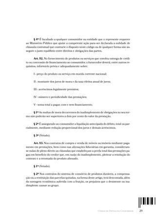 Código de Defesa do Consumidor  -  29
§ 4º É facultado a qualquer consumidor ou entidade que o represente requerer
ao Ministério Público que ajuíze a competente ação para ser declarada a nulidade de
cláusula contratual que contrarie o disposto neste código ou de qualquer forma não as-
segure o justo equilíbrio entre direitos e obrigações das partes.
Art. 52. No fornecimento de produtos ou serviços que envolva outorga de crédi-
to ou concessão de financiamento ao consumidor, o fornecedor deverá, entre outros re-
quisitos, informá-lo prévia e adequadamente sobre:
I - preço do produto ou serviço em moeda corrente nacional;
II - montante dos juros de mora e da taxa efetiva anual de juros;
III - acréscimos legalmente previstos;
IV - número e periodicidade das prestações;
V - soma total a pagar, com e sem financiamento.
§ 1º As multas de mora decorrentes do inadimplemento de obrigações no seu ter-
mo não poderão ser superiores a dois por cento do valor da prestação.
§ 2º É assegurado ao consumidor a liquidação antecipada do débito, total ou par-
cialmente, mediante redução proporcional dos juros e demais acréscimos.
§ 3º (Vetado).
Art. 53. Nos contratos de compra e venda de móveis ou imóveis mediante paga-
mento em prestações, bem como nas alienações fiduciárias em garantia, consideram-
se nulas de pleno direito as cláusulas que estabeleçam a perda total das prestações pa-
gas em benefício do credor que, em razão do inadimplemento, pleitear a resolução do
contrato e a retomada do produto alienado.
§ 1º (Vetado).
§ 2º Nos contratos do sistema de consórcio de produtos duráveis, a compensa-
ção ou a restituição das parcelas quitadas, na forma deste artigo, terá descontada, além
da vantagem econômica auferida com a fruição, os prejuízos que o desistente ou ina-
dimplente causar ao grupo.
 