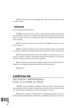 30
§ 3º Os contratos de que trata o caput deste artigo serão expressos em moeda
corrente nacional.
•  SEÇÃO III
Dos Contratos de Adesão
Art. 54. Contrato de adesão é aquele cujas cláusulas tenham sido aprovadas
pela autoridade competente ou estabelecidas unilateralmente pelo fornecedor de pro-
dutos ou serviços, sem que o consumidor possa discutir ou modificar substancialmen-
te seu conteúdo.
§ 1º A inserção de cláusula no formulário não desfigura a natureza de ade-
são do contrato.
§ 2º Nos contratos de adesão admite-se cláusula resolutória, desde que a alternati-
va, cabendo a escolha ao consumidor, ressalvando-se o disposto no § 2º do artigo anterior.
§ 3º Os contratos de adesão escritos serão redigidos em termos claros e com ca-
racteres ostensivos e legíveis, cujo tamanho da fonte não será inferior ao corpo doze,
de modo a facilitar sua compreensão pelo consumidor.
§ 4º As cláusulas que implicarem limitação de direito do consumidor deverão ser
redigidas com destaque, permitindo sua imediata e fácil compreensão.
§ 5º (Vetado)
CAPÍTULO VII
Das Sanções Administrativas
(Vide Lei nº 8.656, de 1993)
Art. 55. A União, os Estados e o Distrito Federal, em caráter concorrente e nas
suas respectivas áreas de atuação administrativa, baixarão normas relativas à produ-
ção, industrialização, distribuição e consumo de produtos e serviços.
§ 1º A União, os Estados, o Distrito Federal e os Municípios fiscalizarão e contro-
larão a produção, industrialização, distribuição, a publicidade de produtos e serviços e o
 