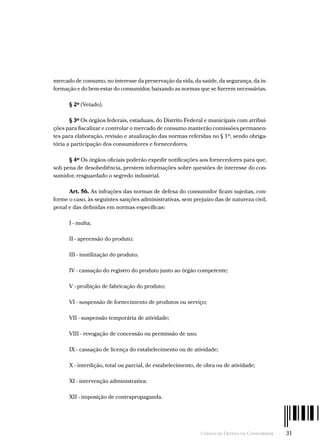 Código de Defesa do Consumidor  -  31
mercado de consumo, no interesse da preservação da vida, da saúde, da segurança, da in-
formação e do bem-estar do consumidor, baixando as normas que se fizerem necessárias.
§ 2º (Vetado).
§ 3º Os órgãos federais, estaduais, do Distrito Federal e municipais com atribui-
ções para fiscalizar e controlar o mercado de consumo manterão comissões permanen-
tes para elaboração, revisão e atualização das normas referidas no § 1º, sendo obriga-
tória a participação dos consumidores e fornecedores.
§ 4º Os órgãos oficiais poderão expedir notificações aos fornecedores para que,
sob pena de desobediência, prestem informações sobre questões de interesse do con-
sumidor, resguardado o segredo industrial.
Art. 56. As infrações das normas de defesa do consumidor ficam sujeitas, con-
forme o caso, às seguintes sanções administrativas, sem prejuízo das de natureza civil,
penal e das definidas em normas específicas:
I - multa;
II - apreensão do produto;
III - inutilização do produto;
IV - cassação do registro do produto junto ao órgão competente;
V - proibição de fabricação do produto;
VI - suspensão de fornecimento de produtos ou serviço;
VII - suspensão temporária de atividade;
VIII - revogação de concessão ou permissão de uso;
IX - cassação de licença do estabelecimento ou de atividade;
X - interdição, total ou parcial, de estabelecimento, de obra ou de atividade;
XI - intervenção administrativa;
XII - imposição de contrapropaganda.
 