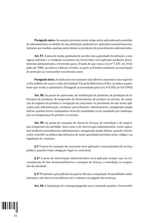 32
Parágrafo único. As sanções previstas neste artigo serão aplicadas pela autorida-
de administrativa, no âmbito de sua atribuição, podendo ser aplicadas cumulativamente,
inclusive por medida cautelar, antecedente ou incidente de procedimento administrativo.
Art. 57. A pena de multa, graduada de acordo com a gravidade da infração, a van-
tagem auferida e a condição econômica do fornecedor, será aplicada mediante proce-
dimento administrativo, revertendo para o Fundo de que trata a Lei nº 7.347, de 24 de
julho de 1985, os valores cabíveis à União, ou para os Fundos estaduais ou municipais
de proteção ao consumidor nos demais casos.
Parágrafo único. A multa será em montante não inferior a duzentas e não superior
a três milhões de vezes o valor da Unidade Fiscal de Referência (Ufir), ou índice equiva-
lente que venha a substituí-lo. (Parágrafo acrescentado pela Lei nº 8.703, de 6.9.1993)
Art. 58. As penas de apreensão, de inutilização de produtos, de proibição de fa-
bricação de produtos, de suspensão do fornecimento de produto ou serviço, de cassa-
ção do registro do produto e revogação da concessão ou permissão de uso serão apli-
cadas pela administração, mediante procedimento administrativo, assegurada ampla
defesa, quando forem constatados vícios de quantidade ou de qualidade por inadequa-
ção ou insegurança do produto ou serviço.
Art. 59. As penas de cassação de alvará de licença, de interdição e de suspen-
são temporária da atividade, bem como a de intervenção administrativa, serão aplica-
das mediante procedimento administrativo, assegurada ampla defesa, quando o forne-
cedor reincidir na prática das infrações de maior gravidade previstas neste código e na
legislação de consumo.
§ 1º A pena de cassação da concessão será aplicada à concessionária de serviço
público, quando violar obrigação legal ou contratual.
§ 2º A pena de intervenção administrativa será aplicada sempre que as cir-
cunstâncias de fato desaconselharem a cassação de licença, a interdição ou suspen-
são da atividade.
§ 3º Pendendo ação judicial na qual se discuta a imposição de penalidade admi-
nistrativa, não haverá reincidência até o trânsito em julgado da sentença.
Art. 60. A imposição de contrapropaganda será cominada quando o fornecedor
 