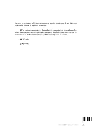 Código de Defesa do Consumidor  -  33
incorrer na prática de publicidade enganosa ou abusiva, nos termos do art. 36 e seus
parágrafos, sempre às expensas do infrator.
§ 1º A contrapropaganda será divulgada pelo responsável da mesma forma, fre-
qüência e dimensão e, preferencialmente no mesmo veículo, local, espaço e horário, de
forma capaz de desfazer o malefício da publicidade enganosa ou abusiva.
§ 2º (Vetado)
§ 3º (Vetado).
 