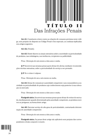 34
T Í T U L O II
Das Infrações Penais
Art. 61. Constituem crimes contra as relações de consumo previstas neste códi-
go, sem prejuízo do disposto no Código Penal e leis especiais, as condutas tipificadas
nos artigos seguintes.
Art. 62. (Vetado).
Art. 63. Omitir dizeres ou sinais ostensivos sobre a nocividade ou periculosidade
de produtos, nas embalagens, nos invólucros, recipientes ou publicidade:
Pena - Detenção de seis meses a dois anos e multa.
§ 1º Incorrerá nas mesmas penas quem deixar de alertar, mediante recomenda-
ções escritas ostensivas, sobre a periculosidade do serviço a ser prestado.
§ 2º Se o crime é culposo:
Pena - Detenção de um a seis meses ou multa.
Art. 64. Deixar de comunicar à autoridade competente e aos consumidores a no-
cividade ou periculosidade de produtos cujo conhecimento seja posterior à sua coloca-
ção no mercado:
Pena - Detenção de seis meses a dois anos e multa.
Parágrafo único. Incorrerá nas mesmas penas quem deixar de retirar do merca-
do, imediatamente quando determinado pela autoridade competente, os produtos noci-
vos ou perigosos, na forma deste artigo.
Art. 65. Executar serviço de alto grau de periculosidade, contrariando determi-
nação de autoridade competente:
Pena - Detenção de seis meses a dois anos e multa.
Parágrafo único. As penas deste artigo são aplicáveis sem prejuízo das corres-
pondentes à lesão corporal e à morte.
 