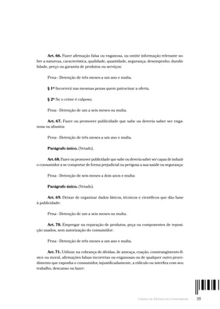 Código de Defesa do Consumidor  -  35
Art. 66. Fazer afirmação falsa ou enganosa, ou omitir informação relevante so-
bre a natureza, característica, qualidade, quantidade, segurança, desempenho, durabi-
lidade, preço ou garantia de produtos ou serviços:
Pena - Detenção de três meses a um ano e multa.
§ 1º Incorrerá nas mesmas penas quem patrocinar a oferta.
§ 2º Se o crime é culposo;
Pena - Detenção de um a seis meses ou multa.
Art. 67. Fazer ou promover publicidade que sabe ou deveria saber ser enga-
nosa ou abusiva:
Pena - Detenção de três meses a um ano e multa.
Parágrafo único. (Vetado).
Art.68. Fazer ou promover publicidade que sabe ou deveria saber ser capaz de induzir
o consumidor a se comportar de forma prejudicial ou perigosa a sua saúde ou segurança:
Pena - Detenção de seis meses a dois anos e multa:
Parágrafo único. (Vetado).
Art. 69. Deixar de organizar dados fáticos, técnicos e científicos que dão base
à publicidade:
Pena - Detenção de um a seis meses ou multa.
Art. 70. Empregar na reparação de produtos, peça ou componentes de reposi-
ção usados, sem autorização do consumidor:
Pena - Detenção de três meses a um ano e multa.
Art. 71. Utilizar, na cobrança de dívidas, de ameaça, coação, constrangimento fí-
sico ou moral, afirmações falsas incorretas ou enganosas ou de qualquer outro proce-
dimento que exponha o consumidor, injustificadamente, a ridículo ou interfira com seu
trabalho, descanso ou lazer:
 