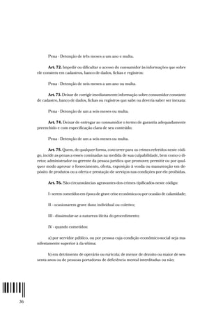 36
Pena - Detenção de três meses a um ano e multa.
Art. 72. Impedir ou dificultar o acesso do consumidor às informações que sobre
ele constem em cadastros, banco de dados, fichas e registros:
Pena - Detenção de seis meses a um ano ou multa.
Art. 73. Deixar de corrigir imediatamente informação sobre consumidor constante
de cadastro, banco de dados, fichas ou registros que sabe ou deveria saber ser inexata:
Pena - Detenção de um a seis meses ou multa.
Art. 74. Deixar de entregar ao consumidor o termo de garantia adequadamente
preenchido e com especificação clara de seu conteúdo;
Pena - Detenção de um a seis meses ou multa.
Art. 75. Quem, de qualquer forma, concorrer para os crimes referidos neste códi-
go, incide as penas a esses cominadas na medida de sua culpabilidade, bem como o di-
retor, administrador ou gerente da pessoa jurídica que promover, permitir ou por qual-
quer modo aprovar o fornecimento, oferta, exposição à venda ou manutenção em de-
pósito de produtos ou a oferta e prestação de serviços nas condições por ele proibidas.
Art. 76. São circunstâncias agravantes dos crimes tipificados neste código:
I - serem cometidos em época de grave crise econômica ou por ocasião de calamidade;
II - ocasionarem grave dano individual ou coletivo;
III - dissimular-se a natureza ilícita do procedimento;
IV - quando cometidos:
a) por servidor público, ou por pessoa cuja condição econômico-social seja ma-
nifestamente superior à da vítima;
b) em detrimento de operário ou rurícola; de menor de dezoito ou maior de ses-
senta anos ou de pessoas portadoras de deficiência mental interditadas ou não;
 
