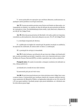 Código de Defesa do Consumidor  -  37
V - serem praticados em operações que envolvam alimentos, medicamentos ou
quaisquer outros produtos ou serviços essenciais .
Art. 77. A pena pecuniária prevista nesta Seção será fixada em dias-multa, cor-
respondente ao mínimo e ao máximo de dias de duração da pena privativa da liberda-
de cominada ao crime. Na individualização desta multa, o juiz observará o disposto no
art. 60, §1º do Código Penal.
Art. 78. Além das penas privativas de liberdade e de multa, podem ser impostas,
cumulativa ou alternadamente, observado odisposto nos arts. 44 a 47, do Código Penal:
I - a interdição temporária de direitos;
II - a publicação em órgãos de comunicação de grande circulação ou audiência,
às expensas do condenado, de notícia sobre os fatos e a condenação;
III - a prestação de serviços à comunidade.
Art. 79. O valor da fiança, nas infrações de que trata este código, será fixado pelo
juiz, ou pela autoridade que presidir o inquérito, entre cem e duzentas mil vezes o valor
do Bônus do Tesouro Nacional (BTN), ou índice equivalente que venha a substituí-lo.
Parágrafo único. Se assim recomendar a situação econômica do indiciado ou
réu, a fiança poderá ser:
a) reduzida até a metade do seu valor mínimo;
b) aumentada pelo juiz até vinte vezes.
Art. 80. No processo penal atinente aos crimes previstos neste código, bem como
a outros crimes e contravenções que envolvam relações de consumo, poderão intervir,
como assistentes do Ministério Público, os legitimados indicados no art. 82, inciso III
e IV, aos quais também é facultado propor ação penal subsidiária, se a denúncia não
for oferecida no prazo legal.
 