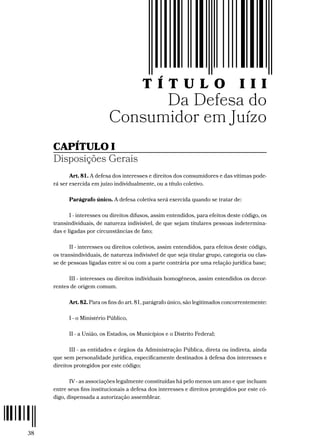 38
T Í T U L O III
Da Defesa do
Consumidor em Juízo
CAPÍTULO I
Disposições Gerais
Art. 81. A defesa dos interesses e direitos dos consumidores e das vítimas pode-
rá ser exercida em juízo individualmente, ou a título coletivo.
Parágrafo único. A defesa coletiva será exercida quando se tratar de:
I - interesses ou direitos difusos, assim entendidos, para efeitos deste código, os
transindividuais, de natureza indivisível, de que sejam titulares pessoas indetermina-
das e ligadas por circunstâncias de fato;
II - interesses ou direitos coletivos, assim entendidos, para efeitos deste código,
os transindividuais, de natureza indivisível de que seja titular grupo, categoria ou clas-
se de pessoas ligadas entre si ou com a parte contrária por uma relação jurídica base;
III - interesses ou direitos individuais homogêneos, assim entendidos os decor-
rentes de origem comum.
Art. 82. Para os fins do art. 81, parágrafo único, são legitimados concorrentemente:
I - o Ministério Público,
II - a União, os Estados, os Municípios e o Distrito Federal;
III - as entidades e órgãos da Administração Pública, direta ou indireta, ainda
que sem personalidade jurídica, especificamente destinados à defesa dos interesses e
direitos protegidos por este código;
IV - as associações legalmente constituídas há pelo menos um ano e que incluam
entre seus fins institucionais a defesa dos interesses e direitos protegidos por este có-
digo, dispensada a autorização assemblear.
 