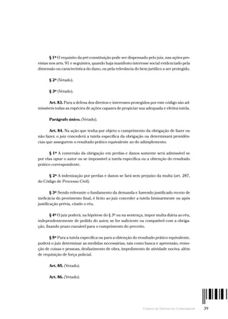 Código de Defesa do Consumidor  -  39
§ 1º O requisito da pré-constituição pode ser dispensado pelo juiz, nas ações pre-
vistas nos arts. 91 e seguintes, quando haja manifesto interesse social evidenciado pela
dimensão ou característica do dano, ou pela relevância do bem jurídico a ser protegido.
§ 2º (Vetado).
§ 3º (Vetado).
Art. 83. Para a defesa dos direitos e interesses protegidos por este código são ad-
missíveis todas as espécies de ações capazes de propiciar sua adequada e efetiva tutela.
Parágrafo único. (Vetado).
Art. 84. Na ação que tenha por objeto o cumprimento da obrigação de fazer ou
não fazer, o juiz concederá a tutela específica da obrigação ou determinará providên-
cias que assegurem o resultado prático equivalente ao do adimplemento.
§ 1º A conversão da obrigação em perdas e danos somente será admissível se
por elas optar o autor ou se impossível a tutela específica ou a obtenção do resultado
prático correspondente.
§ 2º A indenização por perdas e danos se fará sem prejuízo da multa (art. 287,
do Código de Processo Civil).
§ 3º Sendo relevante o fundamento da demanda e havendo justificado receio de
ineficácia do provimento final, é lícito ao juiz conceder a tutela liminarmente ou após
justificação prévia, citado o réu.
§ 4º O juiz poderá, na hipótese do § 3º ou na sentença, impor multa diária ao réu,
independentemente de pedido do autor, se for suficiente ou compatível com a obriga-
ção, fixando prazo razoável para o cumprimento do preceito.
§ 5º Para a tutela específica ou para a obtenção do resultado prático equivalente,
poderá o juiz determinar as medidas necessárias, tais como busca e apreensão, remo-
ção de coisas e pessoas, desfazimento de obra, impedimento de atividade nociva, além
de requisição de força policial.
Art. 85. (Vetado).
Art. 86. (Vetado).
 