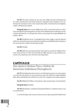 40
Art. 87. Nas ações coletivas de que trata este código não haverá adiantamento
de custas, emolumentos, honorários periciais e quaisquer outras despesas, nem con-
denação da associação autora, salvo comprovada má-fé, em honorários de advogados,
custas e despesas processuais.
Parágrafo único. Em caso de litigância de má-fé, a associação autora e os dire-
tores responsáveis pela propositura da ação serão solidariamente condenados em ho-
norários advocatícios e ao décuplo das custas, sem prejuízo da responsabilidade por
perdas e danos.
Art. 88. Na hipótese do art. 13, parágrafo único deste código, a ação de regresso
poderá ser ajuizada em processo autônomo, facultada a possibilidade de prosseguir-se
nos mesmos autos, vedada a denunciação da lide.
Art. 89. (Vetado)
Art. 90. Aplicam-se às ações previstas neste título as normas do Código de Pro-
cesso Civil e da Lei nº 7.347, de 24 de julho de 1985, inclusive no que respeita ao in-
quérito civil, naquilo que não contrariar suas disposições.
CAPÍTULO II
Das Ações Coletivas Para a Defesa de
Interesses Individuais Homogêneos
Art. 91. Os legitimados de que trata o art. 82 poderão propor, em nome próprio
e no interesse das vítimas ou seus sucessores, ação civil coletiva de responsabilidade
pelos danos individualmente sofridos, de acordo com o disposto nos artigos seguintes.
Art. 92. O Ministério Público, se não ajuizar a ação, atuará sempre como fiscal da lei.
Parágrafo único. (Vetado).
Art. 93. Ressalvada a competência da Justiça Federal, é competente para a cau-
sa a justiça local:
I - no foro do lugar onde ocorreu ou deva ocorrer o dano, quando de âmbito local;
 