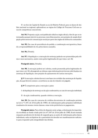 Código de Defesa do Consumidor  -  41
II - no foro da Capital do Estado ou no do Distrito Federal, para os danos de âm-
bito nacional ou regional, aplicando-se as regras do Código de Processo Civil aos ca-
sos de competência concorrente.
Art. 94. Proposta a ação, será publicado edital no órgão oficial, a fim de que os in-
teressados possam intervir no processo como litisconsortes, sem prejuízo de ampla divul-
gação pelos meios de comunicação social por parte dos órgãos de defesa do consumidor.
Art. 95. Em caso de procedência do pedido, a condenação será genérica, fixan-
do a responsabilidade do réu pelos danos causados.
Art. 96. (Vetado).
Art. 97. A liquidação e a execução de sentença poderão ser promovidas pela víti-
ma e seus sucessores, assim como pelos legitimados de que trata o art. 82.
Parágrafo único. (Vetado).
Art. 98. A execução poderá ser coletiva, sendo promovida pelos legitimados de
que trata o art. 82, abrangendo as vítimas cujas indenizações já tiveram sido fixadas em
sentença de liquidação, sem prejuízo do ajuizamento de outras execuções.
§ 1º A execução coletiva far-se-á com base em certidão das sentenças de liquida-
ção, da qual deverá constar a ocorrência ou não do trânsito em julgado.
§ 2º É competente para a execução o juízo:
I - da liquidação da sentença ou da ação condenatória, no caso de execução individual;
II - da ação condenatória, quando coletiva a execução.
Art. 99. Em caso de concurso de créditos decorrentes de condenação prevista
na Lei n.º 7.347, de 24 de julho de 1985 e de indenizações pelos prejuízos individuais
resultantes do mesmo evento danoso, estas terão preferência no pagamento.
Parágrafo único. Para efeito do disposto neste artigo, a destinação da importân-
cia recolhida ao fundo criado pela Lei nº7.347 de 24 de julho de 1985, ficará sustada
enquanto pendentes de decisão de segundo grau as ações de indenização pelos danos
individuais, salvo na hipótese de o patrimônio do devedor ser manifestamente suficien-
te para responder pela integralidade das dívidas.
 