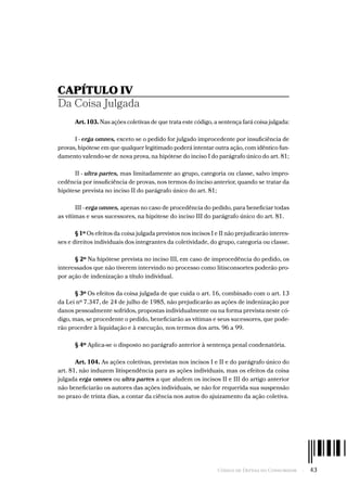 Código de Defesa do Consumidor  -  43
CAPÍTULO IV
Da Coisa Julgada
Art. 103. Nas ações coletivas de que trata este código, a sentença fará coisa julgada:
I - erga omnes, exceto se o pedido for julgado improcedente por insuficiência de
provas, hipótese em que qualquer legitimado poderá intentar outra ação, com idêntico fun-
damento valendo-se de nova prova, na hipótese do inciso I do parágrafo único do art. 81;
II - ultra partes, mas limitadamente ao grupo, categoria ou classe, salvo impro-
cedência por insuficiência de provas, nos termos do inciso anterior, quando se tratar da
hipótese prevista no inciso II do parágrafo único do art. 81;
III - erga omnes, apenas no caso de procedência do pedido, para beneficiar todas
as vítimas e seus sucessores, na hipótese do inciso III do parágrafo único do art. 81.
§ 1º Os efeitos da coisa julgada previstos nos incisos I e II não prejudicarão interes-
ses e direitos individuais dos integrantes da coletividade, do grupo, categoria ou classe.
§ 2º Na hipótese prevista no inciso III, em caso de improcedência do pedido, os
interessados que não tiverem intervindo no processo como litisconsortes poderão pro-
por ação de indenização a título individual.
§ 3º Os efeitos da coisa julgada de que cuida o art. 16, combinado com o art. 13
da Lei nº 7.347, de 24 de julho de 1985, não prejudicarão as ações de indenização por
danos pessoalmente sofridos, propostas individualmente ou na forma prevista neste có-
digo, mas, se procedente o pedido, beneficiarão as vítimas e seus sucessores, que pode-
rão proceder à liquidação e à execução, nos termos dos arts. 96 a 99.
§ 4º Aplica-se o disposto no parágrafo anterior à sentença penal condenatória.
Art. 104. As ações coletivas, previstas nos incisos I e II e do parágrafo único do
art. 81, não induzem litispendência para as ações individuais, mas os efeitos da coisa
julgada erga omnes ou ultra partes a que aludem os incisos II e III do artigo anterior
não beneficiarão os autores das ações individuais, se não for requerida sua suspensão
no prazo de trinta dias, a contar da ciência nos autos do ajuizamento da ação coletiva.
 