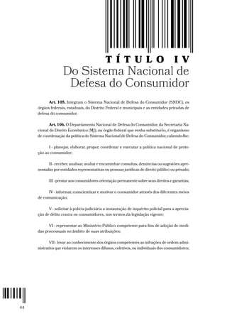 44
T Í T U L O I V
Do Sistema Nacional de
Defesa do Consumidor
Art. 105. Integram o Sistema Nacional de Defesa do Consumidor (SNDC), os
órgãos federais, estaduais, do Distrito Federal e municipais e as entidades privadas de
defesa do consumidor.
Art. 106. O Departamento Nacional de Defesa do Consumidor, da Secretaria Na-
cional de Direito Econômico (MJ), ou órgão federal que venha substituí-lo, é organismo
de coordenação da política do Sistema Nacional de Defesa do Consumidor, cabendo-lhe:
I - planejar, elaborar, propor, coordenar e executar a política nacional de prote-
ção ao consumidor;
II - receber, analisar, avaliar e encaminhar consultas, denúncias ou sugestões apre-
sentadas por entidades representativas ou pessoas jurídicas de direito público ou privado;
III - prestar aos consumidores orientação permanente sobre seus direitos e garantias;
IV - informar, conscientizar e motivar o consumidor através dos diferentes meios
de comunicação;
V - solicitar à polícia judiciária a instauração de inquérito policial para a aprecia-
ção de delito contra os consumidores, nos termos da legislação vigente;
VI - representar ao Ministério Público competente para fins de adoção de medi-
das processuais no âmbito de suas atribuições;
VII - levar ao conhecimento dos órgãos competentes as infrações de ordem admi-
nistrativa que violarem os interesses difusos, coletivos, ou individuais dos consumidores;
 
