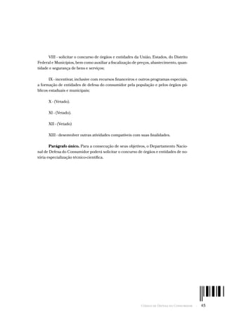 Código de Defesa do Consumidor  -  45
VIII - solicitar o concurso de órgãos e entidades da União, Estados, do Distrito
Federal e Municípios, bem como auxiliar a fiscalização de preços, abastecimento, quan-
tidade e segurança de bens e serviços;
IX - incentivar, inclusive com recursos financeiros e outros programas especiais,
a formação de entidades de defesa do consumidor pela população e pelos órgãos pú-
blicos estaduais e municipais;
X - (Vetado).
XI - (Vetado).
XII - (Vetado)
XIII - desenvolver outras atividades compatíveis com suas finalidades.
Parágrafo único. Para a consecução de seus objetivos, o Departamento Nacio-
nal de Defesa do Consumidor poderá solicitar o concurso de órgãos e entidades de no-
tória especialização técnico-científica.
 