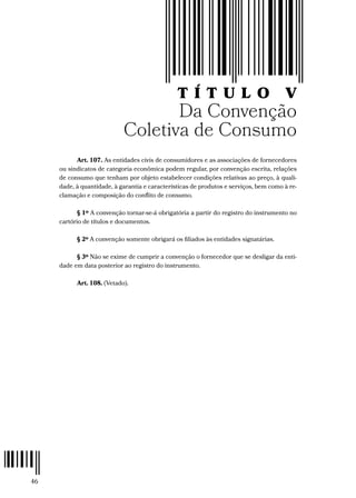 46
T Í T U L O V
Da Convenção
Coletiva de Consumo
Art. 107. As entidades civis de consumidores e as associações de fornecedores
ou sindicatos de categoria econômica podem regular, por convenção escrita, relações
de consumo que tenham por objeto estabelecer condições relativas ao preço, à quali-
dade, à quantidade, à garantia e características de produtos e serviços, bem como à re-
clamação e composição do conflito de consumo.
§ 1º A convenção tornar-se-á obrigatória a partir do registro do instrumento no
cartório de títulos e documentos.
§ 2º A convenção somente obrigará os filiados às entidades signatárias.
§ 3º Não se exime de cumprir a convenção o fornecedor que se desligar da enti-
dade em data posterior ao registro do instrumento.
Art. 108. (Vetado).
 