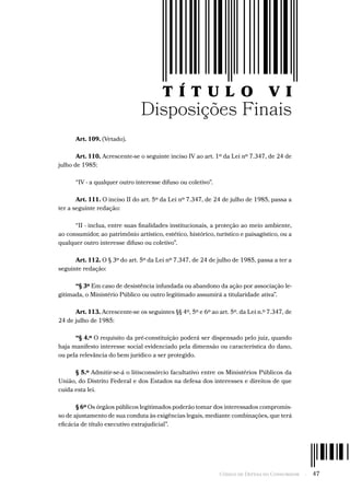 Código de Defesa do Consumidor  -  47
T Í T U L O V I
Disposições Finais
Art. 109. (Vetado).
Art. 110. Acrescente-se o seguinte inciso IV ao art. 1º da Lei nº 7.347, de 24 de
julho de 1985:
“IV - a qualquer outro interesse difuso ou coletivo”.
Art. 111. O inciso II do art. 5º da Lei nº 7.347, de 24 de julho de 1985, passa a
ter a seguinte redação:
“II - inclua, entre suas finalidades institucionais, a proteção ao meio ambiente,
ao consumidor, ao patrimônio artístico, estético, histórico, turístico e paisagístico, ou a
qualquer outro interesse difuso ou coletivo”.
Art. 112. O § 3º do art. 5º da Lei nº 7.347, de 24 de julho de 1985, passa a ter a
seguinte redação:
“§ 3º Em caso de desistência infundada ou abandono da ação por associação le-
gitimada, o Ministério Público ou outro legitimado assumirá a titularidade ativa”.
Art. 113. Acrescente-se os seguintes §§ 4º, 5º e 6º ao art. 5º. da Lei n.º 7.347, de
24 de julho de 1985:
“§ 4.º O requisito da pré-constituição poderá ser dispensado pelo juiz, quando
haja manifesto interesse social evidenciado pela dimensão ou característica do dano,
ou pela relevância do bem jurídico a ser protegido.
§ 5.º Admitir-se-á o litisconsórcio facultativo entre os Ministérios Públicos da
União, do Distrito Federal e dos Estados na defesa dos interesses e direitos de que
cuida esta lei.
§ 6º Os órgãos públicos legitimados poderão tomar dos interessados compromis-
so de ajustamento de sua conduta às exigências legais, mediante combinações, que terá
eficácia de título executivo extrajudicial”.
 