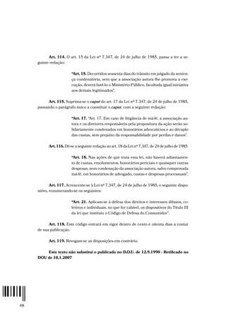 48
Art. 114. O art. 15 da Lei nº 7.347, de 24 de julho de 1985, passa a ter a se-
guinte redação:
“Art. 15. Decorridos sessenta dias do trânsito em julgado da senten-
ça condenatória, sem que a associação autora lhe promova a exe-
cução, deverá fazê-lo o Ministério Público, facultada igual iniciativa
aos demais legitimados”.
Art. 115. Suprima-se o caput do art. 17 da Lei nº 7.347, de 24 de julho de 1985,
passando o parágrafo único a constituir o caput, com a seguinte redação:
“Art. 17. “Art. 17. Em caso de litigância de má-fé, a associação au-
tora e os diretores responsáveis pela propositura da ação serão so-
lidariamente condenados em honorários advocatícios e ao décuplo
das custas, sem prejuízo da responsabilidade por perdas e danos”.
Art. 116. Dê-se a seguinte redação ao art. 18 da Lei nº 7.347, de 24 de julho de 1985:
“Art. 18. Nas ações de que trata esta lei, não haverá adiantamen-
to de custas, emolumentos, honorários periciais e quaisquer outras
despesas, nem condenação da associação autora, salvo comprovada
má-fé, em honorários de advogado, custas e despesas processuais”.
Art. 117. Acrescente-se à Lei nº 7.347, de 24 de julho de 1985, o seguinte dispo-
sitivo, renumerando-se os seguintes:
“Art. 21. Aplicam-se à defesa dos direitos e interesses difusos, co-
letivos e individuais, no que for cabível, os dispositivos do Título III
da lei que instituiu o Código de Defesa do Consumidor”.
Art. 118. Este código entrará em vigor dentro de cento e oitenta dias a contar
de sua publicação.
Art. 119. Revogam-se as disposições em contrário.
Este texto não substitui o publicado no D.O.U. de 12.9.1990 - Retificado no
DOU de 10.1.2007
 