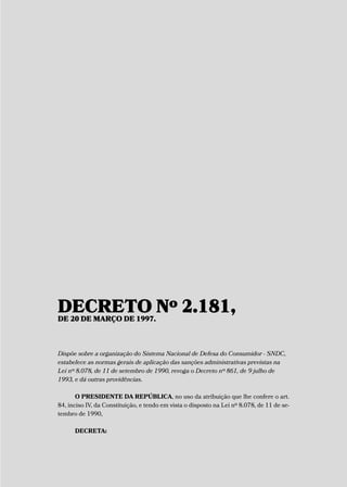 DECRETO Nº 2.181,DE 20 DE MARÇO DE 1997.
Dispõe sobre a organização do Sistema Nacional de Defesa do Consumidor - SNDC,
estabelece as normas gerais de aplicação das sanções administrativas previstas na
Lei nº 8.078, de 11 de setembro de 1990, revoga o Decreto nº 861, de 9 julho de
1993, e dá outras providências.
O PRESIDENTE DA REPÚBLICA, no uso da atribuição que lhe confere o art.
84, inciso IV, da Constituição, e tendo em vista o disposto na Lei nº 8.078, de 11 de se-
tembro de 1990,
DECRETA:
 