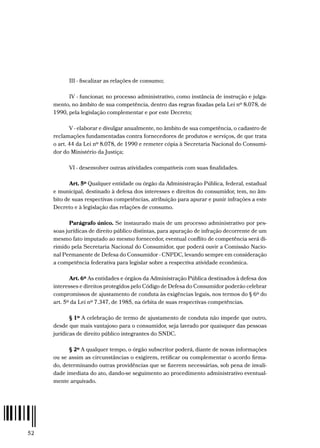 52
III - fiscalizar as relações de consumo;
IV - funcionar, no processo administrativo, como instância de instrução e julga-
mento, no âmbito de sua competência, dentro das regras fixadas pela Lei nº 8.078, de
1990, pela legislação complementar e por este Decreto;
V - elaborar e divulgar anualmente, no âmbito de sua competência, o cadastro de
reclamações fundamentadas contra fornecedores de produtos e serviços, de que trata
o art. 44 da Lei nº 8.078, de 1990 e remeter cópia à Secretaria Nacional do Consumi-
dor do Ministério da Justiça;
VI - desenvolver outras atividades compatíveis com suas finalidades.
Art. 5º Qualquer entidade ou órgão da Administração Pública, federal, estadual
e municipal, destinado à defesa dos interesses e direitos do consumidor, tem, no âm-
bito de suas respectivas competências, atribuição para apurar e punir infrações a este
Decreto e à legislação das relações de consumo.
Parágrafo único. Se instaurado mais de um processo administrativo por pes-
soas jurídicas de direito público distintas, para apuração de infração decorrente de um
mesmo fato imputado ao mesmo fornecedor, eventual conflito de competência será di-
rimido pela Secretaria Nacional do Consumidor, que poderá ouvir a Comissão Nacio-
nal Permanente de Defesa do Consumidor - CNPDC, levando sempre em consideração
a competência federativa para legislar sobre a respectiva atividade econômica.
Art. 6º As entidades e órgãos da Administração Pública destinados à defesa dos
interesses e direitos protegidos pelo Código de Defesa do Consumidor poderão celebrar
compromissos de ajustamento de conduta às exigências legais, nos termos do § 6º do
art. 5º da Lei nº 7.347, de 1985, na órbita de suas respectivas competências.
§ 1º A celebração de termo de ajustamento de conduta não impede que outro,
desde que mais vantajoso para o consumidor, seja lavrado por quaisquer das pessoas
jurídicas de direito público integrantes do SNDC.
§ 2º A qualquer tempo, o órgão subscritor poderá, diante de novas informações
ou se assim as circunstâncias o exigirem, retificar ou complementar o acordo firma-
do, determinando outras providências que se fizerem necessárias, sob pena de invali-
dade imediata do ato, dando-se seguimento ao procedimento administrativo eventual-
mente arquivado.
 