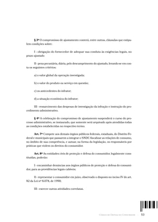 Código de Defesa do Consumidor  -  53
§ 3º O compromisso de ajustamento conterá, entre outras, cláusulas que estipu-
lem condições sobre:
I - obrigação do fornecedor de adequar sua conduta às exigências legais, no
prazo ajustado
II - pena pecuniária, diária, pelo descumprimento do ajustado, levando-se em con-
ta os seguintes critérios:
a) o valor global da operação investigada;
b) o valor do produto ou serviço em questão;
c) os antecedentes do infrator;
d) a situação econômica do infrator;
III - ressarcimento das despesas de investigação da infração e instrução do pro-
cedimento administrativo.
§ 4º A celebração do compromisso de ajustamento suspenderá o curso do pro-
cesso administrativo, se instaurado, que somente será arquivado após atendidas todas
as condições estabelecidas no respectivo termo.
Art. 7º Compete aos demais órgãos públicos federais, estaduais, do Distrito Fe-
deral e municipais que passarem a integrar o SNDC fiscalizar as relações de consumo,
no âmbito de sua competência, e autuar, na forma da legislação, os responsáveis por
práticas que violem os direitos do consumidor.
Art. 8º As entidades civis de proteção e defesa do consumidor, legalmente cons-
tituídas, poderão:
I - encaminhar denúncias aos órgãos públicos de proteção e defesa do consumi-
dor, para as providências legais cabíveis;
Il - representar o consumidor em juízo, observado o disposto no inciso IV do art.
82 da Lei nº 8.078, de 1990;
III - exercer outras atividades correlatas.
 
