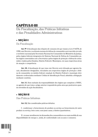 54
CAPÍTULO III
Da Fiscalização, das Práticas Infrativas
e das Penalidades Administrativas
•  SEÇÃO I
Da Fiscalização
Art. 9º A fiscalização das relações de consumo de que tratam a Lei nº 8.078, de
1990, este Decreto e as demais normas de defesa do consumidor será exercida em todo
o território nacional pela Secretaria Nacional do Consumidor do Ministério da Justiça,
pelos órgãos federais integrantes do Sistema Nacional de Defesa do Consumidor, pe-
los órgãos conveniados com a Secretaria e pelos órgãos de proteção e defesa do consu-
midor criados pelos Estados, Distrito Federal e Municípios, em suas respectivas áreas
de atuação e competência.
Art. 10. A fiscalização de que trata este Decreto será efetuada por agentes fis-
cais, oficialmente designados, vinculados aos respectivos órgãos de proteção e defe-
sa do consumidor, no âmbito federal, estadual, do Distrito Federal e municipal, devi-
damente credenciados mediante Cédula de Identificação Fiscal, admitida a delegação
mediante convênio.
Art. 11. Sem exclusão da responsabilidade dos órgãos que compõem o SNDC,
os agentes de que trata o artigo anterior responderão pelos atos que praticarem quan-
do investidos da ação fiscalizadora.
•  SEÇÃO II
Das Práticas Infrativas
Art. 12. São consideradas práticas infrativa:
I - condicionar o fornecimento de produto ou serviço ao fornecimento de outro
produto ou serviço, bem como, sem justa causa, a limites quantitativos;
II - recusar atendimento às demandas dos consumidores na exata medida de sua
disponibilidade de estoque e, ainda, de conformidade com os usos e costumes;
 