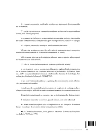 Código de Defesa do Consumidor  -  55
Ill - recusar, sem motivo justificado, atendimento à demanda dos consumido-
res de serviços;
IV - enviar ou entregar ao consumidor qualquer produto ou fornecer qualquer
serviço, sem solicitação prévia;
V - prevalecer-se da fraqueza ou ignorância do consumidor, tendo em vista sua ida-
de, saúde, conhecimento ou condição social, para impingir-lhe seus produtos ou serviços;
VI - exigir do consumidor vantagem manifestamente excessiva;
VII - executar serviços sem a prévia elaboração de orçamento e auto consumidor.
ressalvadas as decorrentes de práticas anteriores entre as partes;
VIII - repassar informação depreciativa referente a ato praticado pelo consumi-
dor no exercício de seus direitos;
IX - colocar, no mercado de consumo, qualquer produto ou serviço:
a) em desacordo com as normas expedidas pelos órgãos oficiais competentes,
ou, se normas específicas não existirem, pela Associação Brasileira de Normas Técni-
cas - ABNT ou outra entidade credenciada pelo Conselho Nacional de Metrologia, Nor-
malização e Qualidade Industrial - CONMETRO;
b) que acarrete riscos à saúde ou à segurança dos consumidores e sem informa-
ções ostensivas e adequadas;
c) em desacordo com as indicações constantes do recipiente, da embalagem, da ro-
tulagem ou mensagem publicitária, respeitadas as variações decorrentes de sua natureza;
d) impróprio ou inadequado ao consumo a que se destina ou que lhe diminua o valor;
X - deixar de reexecutar os serviços, quando cabível, sem custo adicional;
XI - deixar de estipular prazo para o cumprimento de sua obrigação ou deixar a
fixação ou variação de seu termo inicial a seu exclusivo critério.
Art. 13. Serão consideradas, ainda, práticas infrativas, na forma dos dispositi-
vos da Lei nº 8.078, de 1990:
 