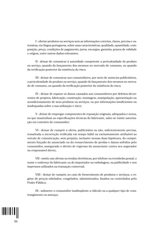 56
I - ofertar produtos ou serviços sem as informações corretas, claras, precisa e os-
tensivas, em língua portuguesa, sobre suas características, qualidade, quantidade, com-
posição, preço, condições de pagamento, juros, encargos, garantia, prazos de validade
e origem, entre outros dados relevantes;
II - deixar de comunicar à autoridade competente a periculosidade do produto
ou serviço, quando do lançamento dos mesmos no mercado de consumo, ou quando
da verificação posterior da existência do risco;
III - deixar de comunicar aos consumidores, por meio de anúncios publicitários,
a periculosidade do produto ou serviço, quando do lançamento dos mesmos no merca-
do de consumo, ou quando da verificação posterior da existência do risco;
IV - deixar de reparar os danos causados aos consumidores por defeitos decor-
rentes de projetos, fabricação, construção, montagem, manipulação, apresentação ou
acondicionamento de seus produtos ou serviços, ou por informações insuficientes ou
inadequadas sobre a sua utilização e risco;
V - deixar de empregar componentes de reposição originais, adequados e novos,
ou que mantenham as especificações técnicas do fabricante, salvo se existir autoriza-
ção em contrário do consumidor;
VI - deixar de cumprir a oferta, publicitária ou não, suficientemente precisa,
ressalvada a incorreção retificada em tempo hábil ou exclusivamente atribuível ao
veículo de comunicação, sem prejuízo, inclusive nessas duas hipóteses, do cumpri-
mento forçado do anunciado ou do ressarcimento de perdas e danos sofridos pelo
consumidor, assegurado o direito de regresso do anunciante contra seu segurador
ou responsável direto;
VII - omitir, nas ofertas ou vendas eletrônicas, por telefone ou reembolso postal, o
nome e endereço do fabricante ou do importador na embalagem, na publicidade e nos
impressos utilizados na transação comercial;
VIII - deixar de cumprir, no caso de fornecimento de produtos e serviços, o re-
gime de preços tabelados, congelados, administrados, fixados ou controlados pelo
Poder Público;
IX - submeter o consumidor inadimplente a ridículo ou a qualquer tipo de cons-
trangimento ou ameaça;
 