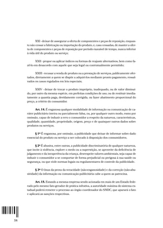 58
XXI - deixar de assegurar a oferta de componentes e peças de reposição, enquan-
to não cessar a fabricação ou importação do produto, e, caso cessadas, de manter a ofer-
ta de componentes e peças de reposição por período razoável de tempo, nunca inferior
à vida útil do produto ou serviço;
XXII - propor ou aplicar índices ou formas de reajuste alternativos, bem como fa-
zê-lo em desacordo com aquele que seja legal ou contratualmente permitido;
XXIII - recusar a venda de produto ou a prestação de serviços, publicamente ofer-
tados, diretamente a quem se dispõe a adquiri-los mediante pronto pagamento, ressal-
vados os casos regulados em leis especiais;
XXIV - deixar de trocar o produto impróprio, inadequado, ou de valor diminuí-
do, por outro da mesma espécie, em perfeitas condições de uso, ou de restituir imedia-
tamente a quantia paga, devidamente corrigida, ou fazer abatimento proporcional do
preço, a critério do consumidor.
Art. 14. É enganosa qualquer modalidade de informação ou comunicação de ca-
ráter publicitário inteira ou parcialmente falsa, ou, por qualquer outro modo, esmo por
omissão, capaz de induzir a erro o consumidor a respeito da natureza, características,
qualidade, quantidade, propriedade, origem, preço e de quaisquer outros dados sobre
produtos ou serviços.
§ 1º É enganosa, por omissão, a publicidade que deixar de informar sobre dado
essencial do produto ou serviço a ser colocado à disposição dos consumidores.
§ 2º É abusiva, entre outras, a publicidade discriminatória de qualquer natureza,
que incite à violência, explore o medo ou a superstição, se aproveite da deficiência de
julgamento e da inexperiência da criança, desrespeite valores ambientais, seja capaz de
induzir o consumidor a se comportar de forma prejudicial ou perigosa à sua saúde ou
segurança, ou que viole normas legais ou regulamentares de controle da publicidade.
§ 3º O ônus da prova da veracidade (não-enganosidade) e da correção (não-abu-
sividade) da informação ou comunicação publicitária cabe a quem as patrocina.
Art. 15. Estando a mesma empresa sendo acionada em mais de um Estado fede-
rado pelo mesmo fato gerador de prática infrativa, a autoridade máxima do sistema es-
tadual poderá remeter o processo ao órgão coordenador do SNDC, que apurará o fato
e aplicará as sanções respectivas.
 