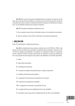 Código de Defesa do Consumidor  -  59
Art. 16. Nos casos de processos administrativos em trâmite em mais de um Es-
tado, que envolvam interesses difusos ou coletivos, a Secretaria Nacional do Consumi-
dor poderá avocá-los, ouvida a Comissão Nacional Permanente de Defesa do Consumi-
dor, e as autoridades máximas dos sistemas estaduais.
Art. 17. As práticas infrativas classificam-se em:
I - leves: aquelas em que forem verificadas somente circunstâncias atenuantes;
II - graves: aquelas em que forem verificadas circunstâncias agravantes.
•  SEÇÃO III
Das Penalidades Administrativas
Art. 18. A inobservância das normas contidas na Lei nº 8.078, de 1990, e das
demais normas de defesa do consumidor constituirá prática infrativa e sujeitará o for-
necedor às seguintes penalidades, que poderão ser aplicadas isolada ou cumulativa-
mente, inclusive de forma cautelar, antecedente ou incidente no processo administra-
tivo, sem prejuízo das de natureza cível, penal e das definidas em normas específicas:
I - multa;
II - apreensão do produto;
Ill - inutilização do produto;
IV - cassação do registro do produto junto ao órgão competente;
V - proibição de fabricação do produto;
VI - suspensão de fornecimento de produtos ou serviços;
VII - suspensão temporária de atividade;
VIII - revogação de concessão ou permissão de uso;
IX - cassação de licença do estabelecimento ou de atividade;
X - interdição, total ou parcial, de estabelecimento, de obra ou de atividade;
 