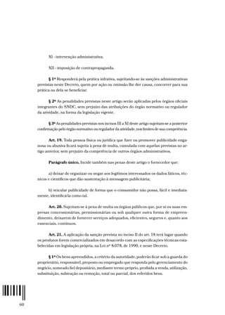 60
XI - intervenção administrativa;
XII - imposição de contrapropaganda.
§ 1º Responderá pela prática infrativa, sujeitando-se às sanções administrativas
previstas neste Decreto, quem por ação ou omissão lhe der causa, concorrer para sua
prática ou dela se beneficiar.
§ 2º As penalidades previstas neste artigo serão aplicadas pelos órgãos oficiais
integrantes do SNDC, sem prejuízo das atribuições do órgão normativo ou regulador
da atividade, na forma da legislação vigente.
§ 3º As penalidades previstas nos incisos III a XI deste artigo sujeitam-se a posterior
confirmação pelo órgão normativo ou regulador da atividade, nos limites de sua competência.
Art. 19. Toda pessoa física ou jurídica que fizer ou promover publicidade enga-
nosa ou abusiva ficará sujeita à pena de multa, cumulada com aquelas previstas no ar-
tigo anterior, sem prejuízo da competência de outros órgãos administrativos.
Parágrafo único. Incide também nas penas deste artigo o fornecedor que:
a) deixar de organizar ou negar aos legítimos interessados os dados fáticos, téc-
nicos e científicos que dão sustentação à mensagem publicitária;
b) veicular publicidade de forma que o consumidor não possa, fácil e imediata-
mente, identificá-la como tal.
Art. 20. Sujeitam-se à pena de multa os órgãos públicos que, por si ou suas em-
presas concessionárias, permissionárias ou sob qualquer outra forma de empreen-
dimento, deixarem de fornecer serviços adequados, eficientes, seguros e, quanto aos
essenciais, contínuos.
Art. 21. A aplicação da sanção prevista no inciso II do art. 18 terá lugar quando
os produtos forem comercializados em desacordo com as especificações técnicas esta-
belecidas em legislação própria, na Lei nº 8.078, de 1990, e neste Decreto.
§ 1º Os bens apreendidos, a critério da autoridade, poderão ficar sob a guarda do
proprietário, responsável, preposto ou empregado que responda pelo gerenciamento do
negócio, nomeado fiel depositário, mediante termo próprio, proibida a venda, utilização,
substituição, subtração ou remoção, total ou parcial, dos referidos bens.
 