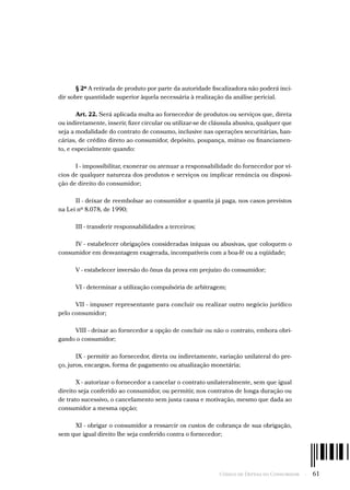 Código de Defesa do Consumidor  -  61
§ 2º A retirada de produto por parte da autoridade fiscalizadora não poderá inci-
dir sobre quantidade superior àquela necessária à realização da análise pericial.
Art. 22. Será aplicada multa ao fornecedor de produtos ou serviços que, direta
ou indiretamente, inserir, fizer circular ou utilizar-se de cláusula abusiva, qualquer que
seja a modalidade do contrato de consumo, inclusive nas operações securitárias, ban-
cárias, de crédito direto ao consumidor, depósito, poupança, mútuo ou financiamen-
to, e especialmente quando:
I - impossibilitar, exonerar ou atenuar a responsabilidade do fornecedor por ví-
cios de qualquer natureza dos produtos e serviços ou implicar renúncia ou disposi-
ção de direito do consumidor;
II - deixar de reembolsar ao consumidor a quantia já paga, nos casos previstos
na Lei nº 8.078, de 1990;
III - transferir responsabilidades a terceiros;
IV - estabelecer obrigações consideradas iníquas ou abusivas, que coloquem o
consumidor em desvantagem exagerada, incompatíveis com a boa-fé ou a eqüidade;
V - estabelecer inversão do ônus da prova em prejuízo do consumidor;
VI - determinar a utilização compulsória de arbitragem;
VII - impuser representante para concluir ou realizar outro negócio jurídico
pelo consumidor;
VIII - deixar ao fornecedor a opção de concluir ou não o contrato, embora obri-
gando o consumidor;
IX - permitir ao fornecedor, direta ou indiretamente, variação unilateral do pre-
ço, juros, encargos, forma de pagamento ou atualização monetária;
X - autorizar o fornecedor a cancelar o contrato unilateralmente, sem que igual
direito seja conferido ao consumidor, ou permitir, nos contratos de longa duração ou
de trato sucessivo, o cancelamento sem justa causa e motivação, mesmo que dada ao
consumidor a mesma opção;
XI - obrigar o consumidor a ressarcir os custos de cobrança de sua obrigação,
sem que igual direito lhe seja conferido contra o fornecedor;
 