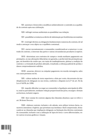 62
XII - autorizar o fornecedor a modificar unilateralmente o conteúdo ou a qualida-
de do contrato após sua celebração;
XIII - infringir normas ambientais ou possibilitar sua violação;
XIV - possibilitar a renúncia ao direito de indenização por benfeitorias necessárias;
XV - restringir direitos ou obrigações fundamentais à natureza do contrato, de tal
modo a ameaçar o seu objeto ou o equilíbrio contratual;
XVI - onerar excessivamente o consumidor, considerando-se a natureza e o con-
teúdo do contrato, o interesse das partes e outras circunstâncias peculiares à espécie;
XVII - determinar, nos contratos de compra e venda mediante pagamento em
prestações, ou nas alienações fiduciárias em garantia, a perda total das prestações pa-
gas, em beneficio do credor que, em razão do inadimplemento, pleitear a resilição do
contrato e a retomada do produto alienado, ressalvada a cobrança judicial de perdas e
danos comprovadamente sofridos;
XVIII - anunciar, oferecer ou estipular pagamento em moeda estrangeira, salvo
nos casos previstos em lei;
XIX - cobrar multas de mora superiores a dois por cento, decorrentes do ina-
dimplemento de obrigação no seu termo, conforme o disposto no § 1º do art. 52 da
Lei nº 8.078, de 1990.
XX - impedir, dificultar ou negar ao consumidor a liquidação antecipada do débi-
to, total ou parcialmente, mediante redução proporcional dos juros, encargos e demais
acréscimos, inclusive seguro;
XXI - fizer constar do contrato alguma das cláusulas abusivas a que se refere o
art. 56 deste Decreto;
XXII - elaborar contrato, inclusive o de adesão, sem utilizar termos claros, ca-
racteres ostensivos e legíveis, que permitam sua imediata e fácil compreensão, desta-
cando-se as cláusulas que impliquem obrigação ou limitação dos direitos contratuais
do consumidor, inclusive com a utilização de tipos de letra e cores diferenciados, en-
tre outros recursos gráficos e visuais;
 