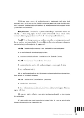 Código de Defesa do Consumidor  -  63
XXIII - que impeça a troca de produto impróprio, inadequado, ou de valor dimi-
nuído, por outro da mesma espécie, em perfeitas condições de uso, ou a restituição ime-
diata da quantia paga, devidamente corrigido, ou fazer abatimento proporcional do pre-
ço, a critério do consumidor.
Parágrafo único. Dependendo da gravidade da infração prevista nos incisos dos
arts. 12, 13 e deste artigo, a pena de multa poderá ser cumulada com as demais previs-
tas no art. 18, sem prejuízo da competência de outros órgãos administrativos.
Art. 23. Os serviços prestados e os produtos remetidos ou entregues ao consumi-
dor, na hipótese prevista no inciso IV do art. 12 deste Decreto, equiparam-se às amos-
tras grátis, inexistindo obrigação de pagamento.
Art. 24. Para a imposição da pena e sua gradação, serão considerados:
I - as circunstâncias atenuantes e agravantes;
II - os antecedentes do infrator, nos termos do art. 28 deste Decreto.
Art. 25. Consideram-se circunstâncias atenuantes:
I - a ação do infrator não ter sido fundamental para a consecução do fato;
II - ser o infrator primário;
III - ter o infrator adotado as providências pertinentes para minimizar ou de ime-
diato reparar os efeitos do ato lesivo.
Art. 26. Consideram-se circunstâncias agravantes:
I - ser o infrator reincidente;
II - ter o infrator, comprovadamente, cometido a prática infrativa para obter van-
tagens indevidas;
III - trazer a prática infrativa conseqüências danosas à saúde ou à segurança
do consumidor;
IV - deixar o infrator, tendo conhecimento do ato lesivo, de tomar as providências
para evitar ou mitigar suas conseqüências;
 