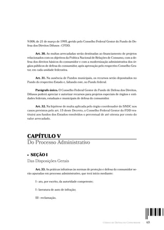 Código de Defesa do Consumidor  -  65
9.008, de 21 de março de 1995, gerido pelo Conselho Federal Gestor do Fundo de De-
fesa dos Direitos Difusos - CFDD.
Art. 30. As multas arrecadadas serão destinadas ao financiamento de projetos
relacionados com os objetivos da Política Nacional de Relações de Consumo, com a de-
fesa dos direitos básicos do consumidor e com a modernização administrativa dos ór-
gãos públicos de defesa do consumidor, após aprovação pelo respectivo Conselho Ges-
tor, em cada unidade federativa.
Art. 31. Na ausência de Fundos municipais, os recursos serão depositados no
Fundo do respectivo Estado e, faltando este, no Fundo federal.
Parágrafo único. O Conselho Federal Gestor do Fundo de Defesa dos Direitos,
Difusos poderá apreciar e autorizar recursos para projetos especiais de órgãos e enti-
dades federais, estaduais e municipais de defesa do consumidor.
Art. 32. Na hipótese de multa aplicada pelo órgão coordenador do SNDC nos
casos previstos pelo art. 15 deste Decreto, o Conselho Federal Gestor do FDD res-
tituirá aos fundos dos Estados envolvidos o percentual de até oitenta por cento do
valor arrecadado.
CAPÍTULO V
Do Processo Administrativo
•  SEÇÃO I
Das Disposições Gerais
Art. 33. As práticas infrativas às normas de proteção e defesa do consumidor se-
rão apuradas em processo administrativo, que terá início mediante:
I - ato, por escrito, da autoridade competente;
I - lavratura de auto de infração;
III - reclamação.
 