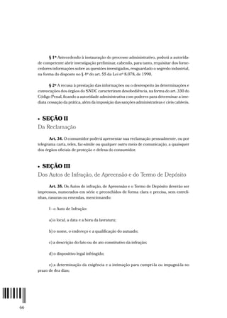 66
§ 1º Antecedendo à instauração do processo administrativo, poderá a autorida-
de competente abrir investigação preliminar, cabendo, para tanto, requisitar dos forne-
cedores informações sobre as questões investigados, resguardado o segredo industrial,
na forma do disposto no § 4º do art. 55 da Lei nº 8.078, de 1990.
§ 2º A recusa à prestação das informações ou o desrespeito às determinações e
convocações dos órgãos do SNDC caracterizam desobediência, na forma do art. 330 do
Código Penal, ficando a autoridade administrativa com poderes para determinar a ime-
diata cessação da prática, além da imposição das sanções administrativas e civis cabíveis.
•  SEÇÃO II
Da Reclamação
Art. 34. O consumidor poderá apresentar sua reclamação pessoalmente, ou por
telegrama carta, telex, fac-símile ou qualquer outro meio de comunicação, a quaisquer
dos órgãos oficiais de proteção e defesa do consumidor.
•  SEÇÃO III
Dos Autos de Infração, de Apreensão e do Termo de Depósito
Art. 35. Os Autos de infração, de Apreensão e o Termo de Depósito deverão ser
impressos, numerados em série e preenchidos de forma clara e precisa, sem entreli-
nhas, rasuras ou emendas, mencionando:
I - o Auto de Infração:
a) o local, a data e a hora da lavratura;
b) o nome, o endereço e a qualificação do autuado;
c) a descrição do fato ou do ato constitutivo da infração;
d) o dispositivo legal infringido;
e) a determinação da exigência e a intimação para cumpri-la ou impugná-la no
prazo de dez dias;
 