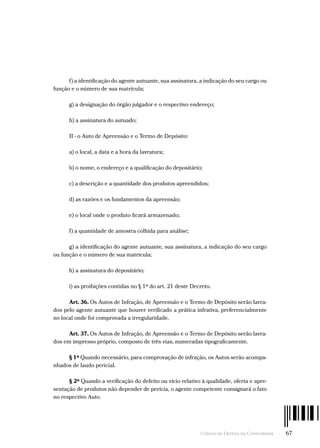 Código de Defesa do Consumidor  -  67
f) a identificação do agente autuante, sua assinatura, a indicação do seu cargo ou
função e o número de sua matrícula;
g) a designação do órgão julgador e o respectivo endereço;
h) a assinatura do autuado;
II - o Auto de Apreensão e o Termo de Depósito:
a) o local, a data e a hora da lavratura;
b) o nome, o endereço e a qualificação do depositário;
c) a descrição e a quantidade dos produtos apreendidos;
d) as razões e os fundamentos da apreensão;
e) o local onde o produto ficará armazenado;
f) a quantidade de amostra colhida para análise;
g) a identificação do agente autuante, sua assinatura, a indicação do seu cargo
ou função e o número de sua matrícula;
h) a assinatura do depositário;
i) as proibições contidas no § 1º do art. 21 deste Decreto.
Art. 36. Os Autos de Infração, de Apreensão e o Termo de Depósito serão lavra-
dos pelo agente autuante que houver verificado a prática infrativa, preferencialmente
no local onde foi comprovada a irregularidade.
Art. 37. Os Autos de Infração, de Apreensão e o Termo de Depósito serão lavra-
dos em impresso próprio, composto de três vias, numeradas tipograficamente.
§ 1º Quando necessário, para comprovação de infração, os Autos serão acompa-
nhados de laudo pericial.
§ 2º Quando a verificação do defeito ou vício relativo à qualidade, oferta e apre-
sentação de produtos não depender de perícia, o agente competente consignará o fato
no respectivo Auto.
 