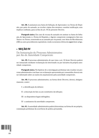 68
Art. 38. A assinatura nos Autos de Infração, de Apreensão e no Termo de Depó-
sito, por parte do autuado, ao receber cópias dos mesmos, constitui notificação, sem
implicar confissão, para os fins do art. 44 do presente Decreto.
Parágrafo único. Em caso de recusa do autuado em assinar os Autos de Infra-
ção, de Apreensão e o Termo de Depósito, o Agente competente consignará o fato nos
Autos e no Termo, remetendo-os ao autuado por via postal, com Aviso de Recebimento
(AR) ou outro procedimento equivalente, tendo os mesmos efeitos do caput deste artigo.
•  SEÇÃO IV
Da Instauração do Processo Administrativo
por Ato de Autoridade Competente
Art. 39. O processo administrativo de que trata o art. 33 deste Decreto poderá
ser instaurado mediante reclamação do interessado ou por iniciativa da própria auto-
ridade competente.
Parágrafo único. Na hipótese de a investigação preliminar não resultar em pro-
cesso administrativo com base em reclamação apresentada por consumidor, deverá este
ser informado sobre as razões do arquivamento pela autoridade competente.
Art. 40. O processo administrativo, na forma deste Decreto, deverá, obrigato-
riamente, conter:
I - a identificação do infrator;
II - a descrição do fato ou ato constitutivo da infração;
III - os dispositivos legais infringidos;
IV - a assinatura da autoridade competente.
Art. 41. A autoridade administrativa poderá determinar, na forma de ato próprio,
constatação preliminar da ocorrência de prática presumida.
 