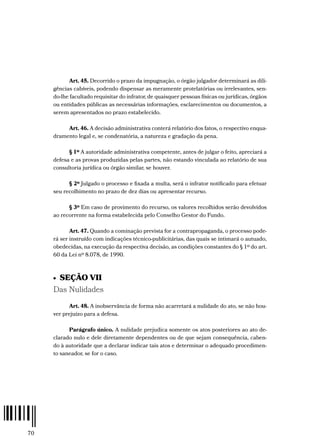 70
Art. 45. Decorrido o prazo da impugnação, o órgão julgador determinará as dili-
gências cabíveis, podendo dispensar as meramente protelatórias ou irrelevantes, sen-
do-lhe facultado requisitar do infrator, de quaisquer pessoas físicas ou jurídicas, órgãos
ou entidades públicas as necessárias informações, esclarecimentos ou documentos, a
serem apresentados no prazo estabelecido.
Art. 46. A decisão administrativa conterá relatório dos fatos, o respectivo enqua-
dramento legal e, se condenatória, a natureza e gradação da pena.
§ 1º A autoridade administrativa competente, antes de julgar o feito, apreciará a
defesa e as provas produzidas pelas partes, não estando vinculada ao relatório de sua
consultoria jurídica ou órgão similar, se houver.
§ 2º Julgado o processo e fixada a multa, será o infrator notificado para efetuar
seu recolhimento no prazo de dez dias ou apresentar recurso.
§ 3º Em caso de provimento do recurso, os valores recolhidos serão devolvidos
ao recorrente na forma estabelecida pelo Conselho Gestor do Fundo.
Art. 47. Quando a cominação prevista for a contrapropaganda, o processo pode-
rá ser instruído com indicações técnico-publicitárias, das quais se intimará o autuado,
obedecidas, na execução da respectiva decisão, as condições constantes do § 1º do art.
60 da Lei nº 8.078, de 1990.
•  SEÇÃO VII
Das Nulidades
Art. 48. A inobservância de forma não acarretará a nulidade do ato, se não hou-
ver prejuízo para a defesa.
Parágrafo único. A nulidade prejudica somente os atos posteriores ao ato de-
clarado nulo e dele diretamente dependentes ou de que sejam consequência, caben-
do à autoridade que a declarar indicar tais atos e determinar o adequado procedimen-
to saneador, se for o caso.
 
