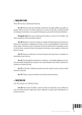 Código de Defesa do Consumidor  -  71
•  SEÇÃO VIII
Dos Recursos Administrativos
Art. 49. Das decisões da autoridade competente do órgão público que aplicou a
sanção caberá recurso, sem efeito suspensivo, no prazo de dez dias, contados da data
da intimação da decisão, a seu superior hierárquico, que proferirá decisão definitiva.
Parágrafo único. No caso de aplicação de multas, o recurso será recebido, com
efeito suspensivo, pela autoridade superior.
Art. 50. Quando o processo tramitar no âmbito do Departamento de Proteção e
Defesa do Consumidor, o julgamento do feito será de responsabilidade do Diretor da-
quele órgão, cabendo recurso ao titular da Secretaria Nacional do Consumidor, no pra-
zo de dez dias, contado da data da intimação da decisão, como segunda e última ins-
tância recursal.
Art. 51. Não será conhecido o recurso interposto fora dos prazos e condições es-
tabelecidos neste Decreto.
Art. 52. Sendo julgada insubsistente a infração, a autoridade julgadora recorre-
rá à autoridade imediatamente superior, nos termos fixados nesta Seção, mediante de-
claração na própria decisão.
Art. 53. A decisão é definitiva quando não mais couber recurso, seja de ordem
formal ou material.
Art. 54. Todos os prazos referidos nesta Seção são preclusivos.
•  SEÇÃO IX
Da Inscrição na Dívida Ativa
Art. 55. Não sendo recolhido o valor da multa em trinta dias, será o débito ins-
crito em dívida ativa do órgão que houver aplicado a sanção, para subseqüente co-
brança executiva.
 