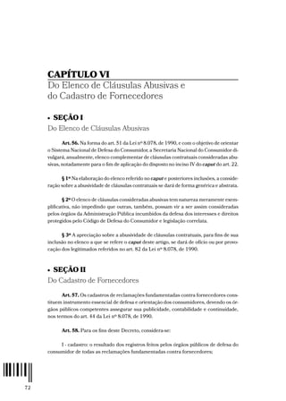 72
CAPÍTULO VI
Do Elenco de Cláusulas Abusivas e
do Cadastro de Fornecedores
•  SEÇÃO I
Do Elenco de Cláusulas Abusivas
Art. 56. Na forma do art. 51 da Lei nº 8.078, de 1990, e com o objetivo de orientar
o Sistema Nacional de Defesa do Consumidor, a Secretaria Nacional do Consumidor di-
vulgará, anualmente, elenco complementar de cláusulas contratuais consideradas abu-
sivas, notadamente para o fim de aplicação do disposto no inciso IV do caput do art. 22.
§ 1º Na elaboração do elenco referido no caput e posteriores inclusões, a conside-
ração sobre a abusividade de cláusulas contratuais se dará de forma genérica e abstrata.
§ 2º O elenco de cláusulas consideradas abusivas tem natureza meramente exem-
plificativa, não impedindo que outras, também, possam vir a ser assim consideradas
pelos órgãos da Administração Pública incumbidos da defesa dos interesses e direitos
protegidos pelo Código de Defesa do Consumidor e legislação correlata.
§ 3º A apreciação sobre a abusividade de cláusulas contratuais, para fins de sua
inclusão no elenco a que se refere o caput deste artigo, se dará de ofício ou por provo-
cação dos legitimados referidos no art. 82 da Lei nº 8.078, de 1990.
•  SEÇÃO II
Do Cadastro de Fornecedores
Art. 57. Os cadastros de reclamações fundamentadas contra fornecedores cons-
tituem instrumento essencial de defesa e orientação dos consumidores, devendo os ór-
gãos públicos competentes assegurar sua publicidade, contabilidade e continuidade,
nos termos do art. 44 da Lei nº 8.078, de 1990.
Art. 58. Para os fins deste Decreto, considera-se:
I - cadastro: o resultado dos registros feitos pelos órgãos públicos de defesa do
consumidor de todas as reclamações fundamentadas contra fornecedores;
 