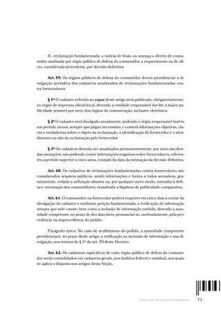 Código de Defesa do Consumidor  -  73
II - reclamação fundamentada: a notícia de lesão ou ameaça a direito de consu-
midor analisada por órgão público de defesa do consumidor, a requerimento ou de ofí-
cio, considerada procedente, por decisão definitiva.
Art. 59. Os órgãos públicos de defesa do consumidor devem providenciar a di-
vulgação periódica dos cadastros atualizados de reclamações fundamentadas con-
tra fornecedores.
§ 1º O cadastro referido no caput deste artigo será publicado, obrigatoriamente,
no órgão de imprensa oficial local, devendo a entidade responsável dar-lhe a maior pu-
blicidade possível por meio dos órgãos de comunicação, inclusive eletrônica.
§ 2º O cadastro será divulgado anualmente, podendo o órgão responsável fazê-lo
em período menor, sempre que julgue necessário, e conterá informações objetivas, cla-
ras e verdadeiras sobre o objeto da reclamação, a identificação do fornecedor e o aten-
dimento ou não da reclamação pelo fornecedor.
§ 3º Os cadastros deverão ser atualizados permanentemente, por meio das devi-
das anotações, não podendo conter informações negativas sobre fornecedores, referen-
tes a período superior a cinco anos, contado da data da intimação da decisão definitiva.
Art. 60. Os cadastros de reclamações fundamentadas contra fornecedores são
considerados arquivos públicos, sendo informações e fontes a todos acessíveis, gra-
tuitamente, vedada a utilização abusiva ou, por qualquer outro modo, estranha à defe-
sa e orientação dos consumidores, ressalvada a hipótese de publicidade comparativa.
Art. 61. O consumidor ou fornecedor poderá requerer em cinco dias a contar da
divulgação do cadastro e mediante petição fundamentada, a retificação de informação
inexata que nele conste, bem como a inclusão de informação omitida, devendo a auto-
ridade competente, no prazo de dez dias úteis, pronunciar-se, motivadamente, pela pro-
cedência ou improcedência do pedido.
Parágrafo único: No caso de acolhimento do pedido, a autoridade competente
providenciará, no prazo deste artigo, a retificação ou inclusão de informação e sua di-
vulgação, nos termos do § 1º do art. 59 deste Decreto.
Art. 62. Os cadastros específicos de cada órgão público de defesa do consumi-
dor serão consolidados em cadastros gerais, nos âmbitos federal e estadual, aos quais
se aplica o disposto nos artigos desta Seção.
 