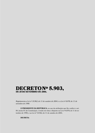 DECRETONº 5.903,DE 20 DE SETEMBRO DE 2006.
Regulamenta a Lei nº 10.962, de 11 de outubro de 2004, e a Lei nº 8.078, de 11 de
setembro de 1990.
O PRESIDENTE DA REPÚBLICA, no uso da atribuição que lhe confere o art.
84, inciso IV, da Constituição, e tendo em vista o disposto na Lei nº 8.078, de 11 de se-
tembro de 1990, e na Lei nº 10.962, de 11 de outubro de 2004,
DECRETA:
 