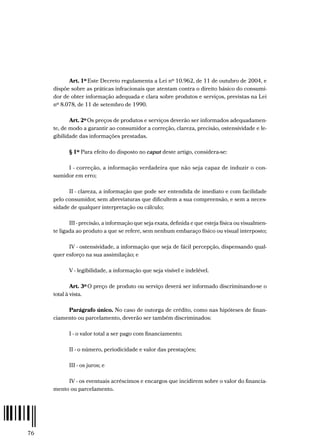 76
Art. 1º Este Decreto regulamenta a Lei nº 10.962, de 11 de outubro de 2004, e
dispõe sobre as práticas infracionais que atentam contra o direito básico do consumi-
dor de obter informação adequada e clara sobre produtos e serviços, previstas na Lei
nº 8.078, de 11 de setembro de 1990.
Art. 2ºOs preços de produtos e serviços deverão ser informados adequadamen-
te, de modo a garantir ao consumidor a correção, clareza, precisão, ostensividade e le-
gibilidade das informações prestadas.
§ 1º Para efeito do disposto no caput deste artigo, considera-se:
I - correção, a informação verdadeira que não seja capaz de induzir o con-
sumidor em erro;
II - clareza, a informação que pode ser entendida de imediato e com facilidade
pelo consumidor, sem abreviaturas que dificultem a sua compreensão, e sem a neces-
sidade de qualquer interpretação ou cálculo;
III - precisão, a informação que seja exata, definida e que esteja física ou visualmen-
te ligada ao produto a que se refere, sem nenhum embaraço físico ou visual interposto;
IV - ostensividade, a informação que seja de fácil percepção, dispensando qual-
quer esforço na sua assimilação; e
V - legibilidade, a informação que seja visível e indelével.
Art. 3º O preço de produto ou serviço deverá ser informado discriminando-se o
total à vista.
Parágrafo único. No caso de outorga de crédito, como nas hipóteses de finan-
ciamento ou parcelamento, deverão ser também discriminados:
I - o valor total a ser pago com financiamento;
II - o número, periodicidade e valor das prestações;
III - os juros; e
IV - os eventuais acréscimos e encargos que incidirem sobre o valor do financia-
mento ou parcelamento.
 
