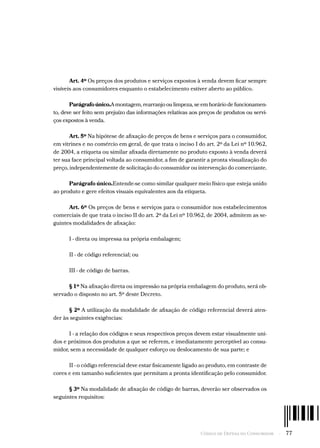 Código de Defesa do Consumidor  -  77
Art. 4º Os preços dos produtos e serviços expostos à venda devem ficar sempre
visíveis aos consumidores enquanto o estabelecimento estiver aberto ao público.
Parágrafo único.A montagem, rearranjo ou limpeza, se em horário de funcionamen-
to, deve ser feito sem prejuízo das informações relativas aos preços de produtos ou servi-
ços expostos à venda.
Art. 5º Na hipótese de afixação de preços de bens e serviços para o consumidor,
em vitrines e no comércio em geral, de que trata o inciso I do art. 2º da Lei nº 10.962,
de 2004, a etiqueta ou similar afixada diretamente no produto exposto à venda deverá
ter sua face principal voltada ao consumidor, a fim de garantir a pronta visualização do
preço, independentemente de solicitação do consumidor ou intervenção do comerciante.
Parágrafo único.Entende-se como similar qualquer meio físico que esteja unido
ao produto e gere efeitos visuais equivalentes aos da etiqueta.
Art. 6º Os preços de bens e serviços para o consumidor nos estabelecimentos
comerciais de que trata o inciso II do art. 2º da Lei nº 10.962, de 2004, admitem as se-
guintes modalidades de afixação:
I - direta ou impressa na própria embalagem;
II - de código referencial; ou
III - de código de barras.
§ 1º Na afixação direta ou impressão na própria embalagem do produto, será ob-
servado o disposto no art. 5º deste Decreto.
§ 2º A utilização da modalidade de afixação de código referencial deverá aten-
der às seguintes exigências:
I - a relação dos códigos e seus respectivos preços devem estar visualmente uni-
dos e próximos dos produtos a que se referem, e imediatamente perceptível ao consu-
midor, sem a necessidade de qualquer esforço ou deslocamento de sua parte; e
II - o código referencial deve estar fisicamente ligado ao produto, em contraste de
cores e em tamanho suficientes que permitam a pronta identificação pelo consumidor.
§ 3º Na modalidade de afixação de código de barras, deverão ser observados os
seguintes requisitos:
 