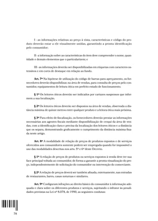 78
I - as informações relativas ao preço à vista, características e código do pro-
duto deverão estar a ele visualmente unidas, garantindo a pronta identificação
pelo consumidor;
II - a informação sobre as características do item deve compreender o nome, quan-
tidade e demais elementos que o particularizem; e
III - as informações deverão ser disponibilizadas em etiquetas com caracteres os-
tensivos e em cores de destaque em relação ao fundo.
Art. 7º Na hipótese de utilização do código de barras para apreçamento, os for-
necedores deverão disponibilizar, na área de vendas, para consulta de preços pelo con-
sumidor, equipamentos de leitura ótica em perfeito estado de funcionamento.
§ 1º Os leitores óticos deverão ser indicados por cartazes suspensos que infor-
mem a sua localização.
§ 2º Os leitores óticos deverão ser dispostos na área de vendas, observada a dis-
tância máxima de quinze metros entre qualquer produto e a leitora ótica mais próxima.
§ 3º Para efeito de fiscalização, os fornecedores deverão prestar as informações
necessárias aos agentes fiscais mediante disponibilização de croqui da área de ven-
das, com a identificação clara e precisa da localização dos leitores óticos e a distância
que os separa, demonstrando graficamente o cumprimento da distância máxima fixa-
da neste artigo.
Art. 8º A modalidade de relação de preços de produtos expostos e de serviços
oferecidos aos consumidores somente poderá ser empregada quando for impossível o
uso das modalidades descritas nos arts. 5º e 6º deste Decreto.
§ 1º A relação de preços de produtos ou serviços expostos à venda deve ter sua
face principal voltada ao consumidor, de forma a garantir a pronta visualização do pre-
ço, independentemente de solicitação do consumidor ou intervenção do comerciante.
§ 2º A relação de preços deverá ser também afixada, externamente, nas entradas
de restaurantes, bares, casas noturnas e similares.
Art. 9º Configuram infrações ao direito básico do consumidor à informação ade-
quada e clara sobre os diferentes produtos e serviços, sujeitando o infrator às penali-
dades previstas na Lei nº 8.078, de 1990, as seguintes condutas:
 