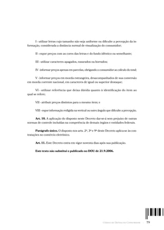 Código de Defesa do Consumidor  -  79
I - utilizar letras cujo tamanho não seja uniforme ou dificulte a percepção da in-
formação, considerada a distância normal de visualização do consumidor;
II - expor preços com as cores das letras e do fundo idêntico ou semelhante;
III - utilizar caracteres apagados, rasurados ou borrados;
IV - informar preços apenas em parcelas, obrigando o consumidor ao cálculo do total;
V - informar preços em moeda estrangeira, desacompanhados de sua conversão
em moeda corrente nacional, em caracteres de igual ou superior destaque;
VI - utilizar referência que deixa dúvida quanto à identificação do item ao
qual se refere;
VII - atribuir preços distintos para o mesmo item; e
VIII - expor informação redigida na vertical ou outro ângulo que dificulte a percepção.
Art. 10. A aplicação do disposto neste Decreto dar-se-á sem prejuízo de outras
normas de controle incluídas na competência de demais órgãos e entidades federais.
Parágrafo único. O disposto nos arts. 2º, 3º e 9º deste Decreto aplica-se às con-
tratações no comércio eletrônico.
Art. 11. Este Decreto entra em vigor noventa dias após sua publicação.
Este texto não substitui o publicado no DOU de 21.9.2006.
 