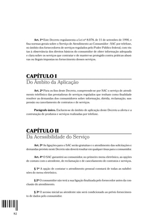 82
Art. 1º Este Decreto regulamenta a Lei nº 8.078, de 11 de setembro de 1990, e
fixa normas gerais sobre o Serviço de Atendimento ao Consumidor - SAC por telefone,
no âmbito dos fornecedores de serviços regulados pelo Poder Público federal, com vis-
tas à observância dos direitos básicos do consumidor de obter informação adequada
e clara sobre os serviços que contratar e de manter-se protegido contra práticas abusi-
vas ou ilegais impostas no fornecimento desses serviços.
CAPÍTULO I
Do Âmbito da Aplicação
Art. 2º Para os fins deste Decreto, compreende-se por SAC o serviço de atendi-
mento telefônico das prestadoras de serviços regulados que tenham como finalidade
resolver as demandas dos consumidores sobre informação, dúvida, reclamação, sus-
pensão ou cancelamento de contratos e de serviços.
Parágrafo único. Excluem-se do âmbito de aplicação deste Decreto a oferta e a
contratação de produtos e serviços realizadas por telefone.
CAPÍTULO II
Da Acessibilidade do Serviço
Art. 3º As ligações para o SAC serão gratuitas e o atendimento das solicitações e
demandas previsto neste Decreto não deverá resultar em qualquer ônus para o consumidor.
Art. 4º O SAC garantirá ao consumidor, no primeiro menu eletrônico, as opções
de contato com o atendente, de reclamação e de cancelamento de contratos e serviços.
§ 1º A opção de contatar o atendimento pessoal constará de todas as subdivi-
sões do menu eletrônico.
§ 2º O consumidor não terá a sua ligação finalizada pelo fornecedor antes da con-
clusão do atendimento.
§ 3º O acesso inicial ao atendente não será condicionado ao prévio fornecimen-
to de dados pelo consumidor.
 