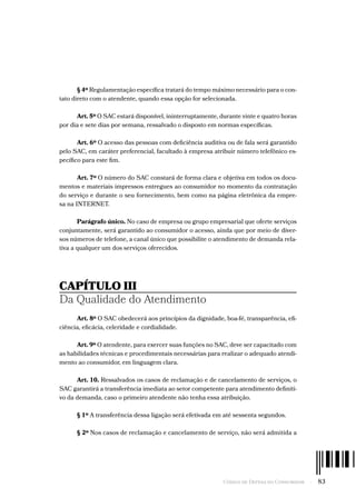 Código de Defesa do Consumidor  -  83
§ 4º Regulamentação específica tratará do tempo máximo necessário para o con-
tato direto com o atendente, quando essa opção for selecionada.
Art. 5º O SAC estará disponível, ininterruptamente, durante vinte e quatro horas
por dia e sete dias por semana, ressalvado o disposto em normas específicas.
Art. 6º O acesso das pessoas com deficiência auditiva ou de fala será garantido
pelo SAC, em caráter preferencial, facultado à empresa atribuir número telefônico es-
pecífico para este fim.
Art. 7º O número do SAC constará de forma clara e objetiva em todos os docu-
mentos e materiais impressos entregues ao consumidor no momento da contratação
do serviço e durante o seu fornecimento, bem como na página eletrônica da empre-
sa na INTERNET.
Parágrafo único. No caso de empresa ou grupo empresarial que oferte serviços
conjuntamente, será garantido ao consumidor o acesso, ainda que por meio de diver-
sos números de telefone, a canal único que possibilite o atendimento de demanda rela-
tiva a qualquer um dos serviços oferecidos.
CAPÍTULO III
Da Qualidade do Atendimento
Art. 8º O SAC obedecerá aos princípios da dignidade, boa-fé, transparência, efi-
ciência, eficácia, celeridade e cordialidade.
Art. 9º O atendente, para exercer suas funções no SAC, deve ser capacitado com
as habilidades técnicas e procedimentais necessárias para realizar o adequado atendi-
mento ao consumidor, em linguagem clara.
Art. 10. Ressalvados os casos de reclamação e de cancelamento de serviços, o
SAC garantirá a transferência imediata ao setor competente para atendimento definiti-
vo da demanda, caso o primeiro atendente não tenha essa atribuição.
§ 1º A transferência dessa ligação será efetivada em até sessenta segundos.
§ 2º Nos casos de reclamação e cancelamento de serviço, não será admitida a
 
