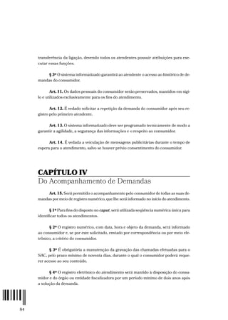 84
transferência da ligação, devendo todos os atendentes possuir atribuições para exe-
cutar essas funções.
§ 3º O sistema informatizado garantirá ao atendente o acesso ao histórico de de-
mandas do consumidor.
Art. 11. Os dados pessoais do consumidor serão preservados, mantidos em sigi-
lo e utilizados exclusivamente para os fins do atendimento.
Art. 12. É vedado solicitar a repetição da demanda do consumidor após seu re-
gistro pelo primeiro atendente.
Art. 13. O sistema informatizado deve ser programado tecnicamente de modo a
garantir a agilidade, a segurança das informações e o respeito ao consumidor.
Art. 14. É vedada a veiculação de mensagens publicitárias durante o tempo de
espera para o atendimento, salvo se houver prévio consentimento do consumidor.
CAPÍTULO IV
Do Acompanhamento de Demandas
Art. 15. Será permitido o acompanhamento pelo consumidor de todas as suas de-
mandas por meio de registro numérico, que lhe será informado no início do atendimento.
§ 1º Para fins do disposto no caput, será utilizada seqüência numérica única para
identificar todos os atendimentos.
§ 2º O registro numérico, com data, hora e objeto da demanda, será informado
ao consumidor e, se por este solicitado, enviado por correspondência ou por meio ele-
trônico, a critério do consumidor.
§ 3º É obrigatória a manutenção da gravação das chamadas efetuadas para o
SAC, pelo prazo mínimo de noventa dias, durante o qual o consumidor poderá reque-
rer acesso ao seu conteúdo.
§ 4º O registro eletrônico do atendimento será mantido à disposição do consu-
midor e do órgão ou entidade fiscalizadora por um período mínimo de dois anos após
a solução da demanda.
 