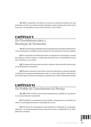Código de Defesa do Consumidor  -  85
Art. 16. O consumidor terá direito de acesso ao conteúdo do histórico de suas
demandas, que lhe será enviado, quando solicitado, no prazo máximo de setenta e duas
horas, por correspondência ou por meio eletrônico, a seu critério.
CAPÍTULO V
Do Procedimento para a
Resolução de Demandas
Art. 17. As informações solicitadas pelo consumidor serão prestadas imediatamente
e suas reclamações, resolvidas no prazo máximo de cinco dias úteis a contar do registro.
§ 1º O consumidor será informado sobre a resolução de sua demanda e, sempre
que solicitar, ser-lhe-á enviada a comprovação pertinente por correspondência ou por
meio eletrônico, a seu critério.
§ 2º A resposta do fornecedor será clara e objetiva e deverá abordar todos os pon-
tos da demanda do consumidor.
§ 3º Quando a demanda versar sobre serviço não solicitado ou cobrança indevida,
a cobrança será suspensa imediatamente, salvo se o fornecedor indicar o instrumento
por meio do qual o serviço foi contratado e comprovar que o valor é efetivamente devido.
CAPÍTULO VI
Do Pedido de Cancelamento do Serviço
Art. 18. O SAC receberá e processará imediatamente o pedido de cancelamen-
to de serviço feito pelo consumidor.
§ 1º O pedido de cancelamento será permitido e assegurado ao consumidor por
todos os meios disponíveis para a contratação do serviço.
§ 2º Os efeitos do cancelamento serão imediatos à solicitação do consumidor,
ainda que o seu processamento técnico necessite de prazo, e independe de seu adim-
plemento contratual.
 